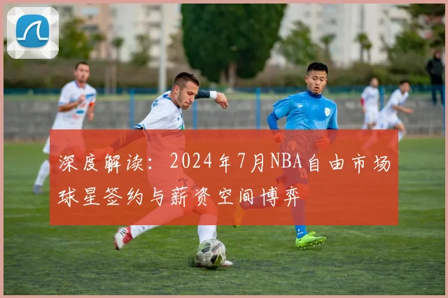 深度解读:2024年7月NBA自由市场球星签约与薪资空间博弈