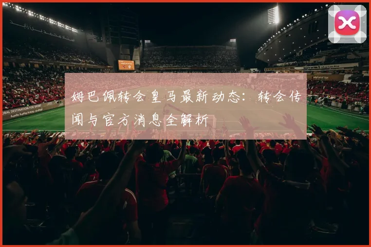 姆巴佩转会皇马最新动态：转会传闻与官方消息全解析