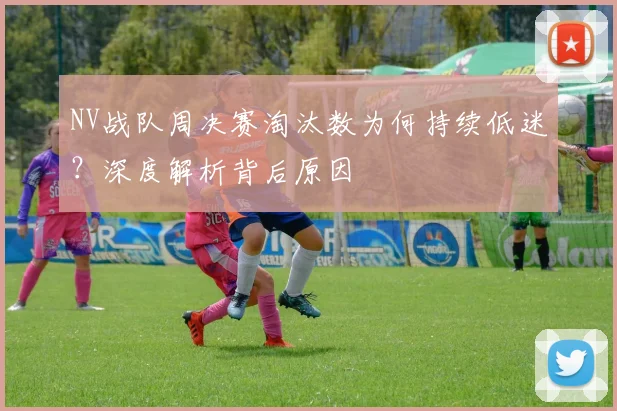 NV战队周决赛淘汰数为何持续低迷?深度解析背后原因