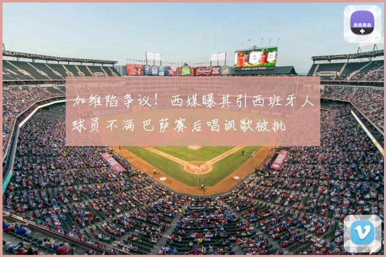 加维陷争议!西媒曝其引西班牙人球员不满 巴萨赛后唱讽歌被批