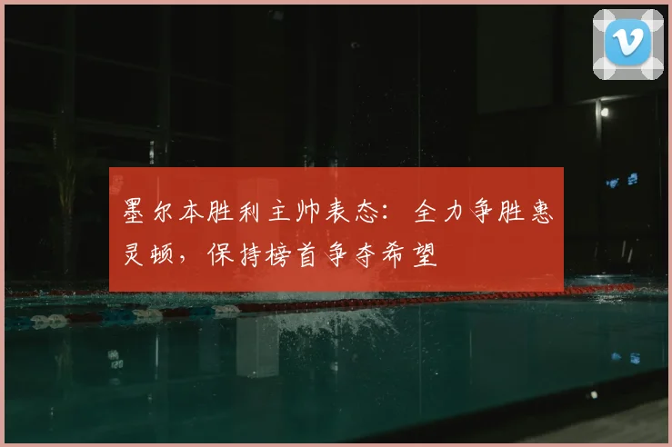 墨尔本胜利主帅表态：全力争胜惠灵顿，保持榜首争夺希望