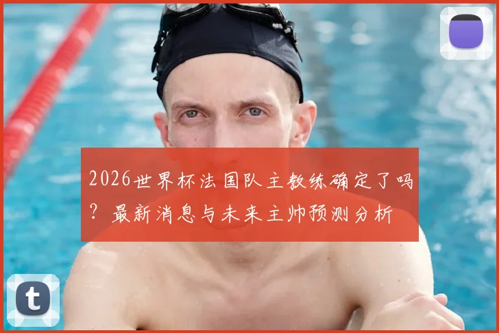 2026世界杯法国队主教练确定了吗？最新消息与未来主帅预测分析