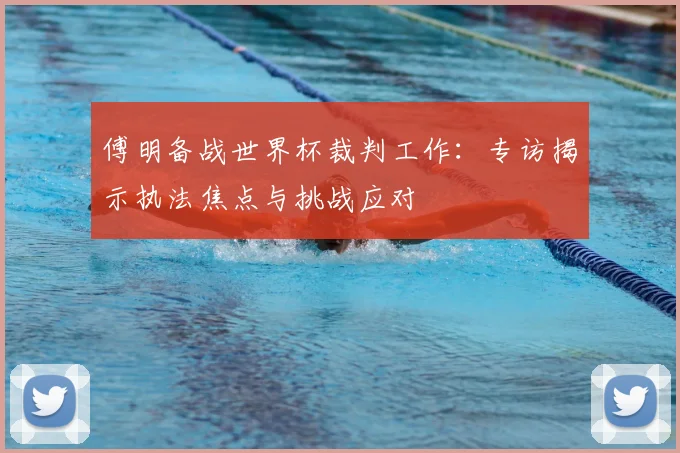 傅明备战世界杯裁判工作：专访揭示执法焦点与挑战应对
