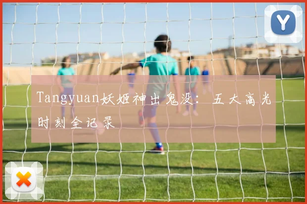 Tangyuan妖姬神出鬼没:五大高光时刻全记录