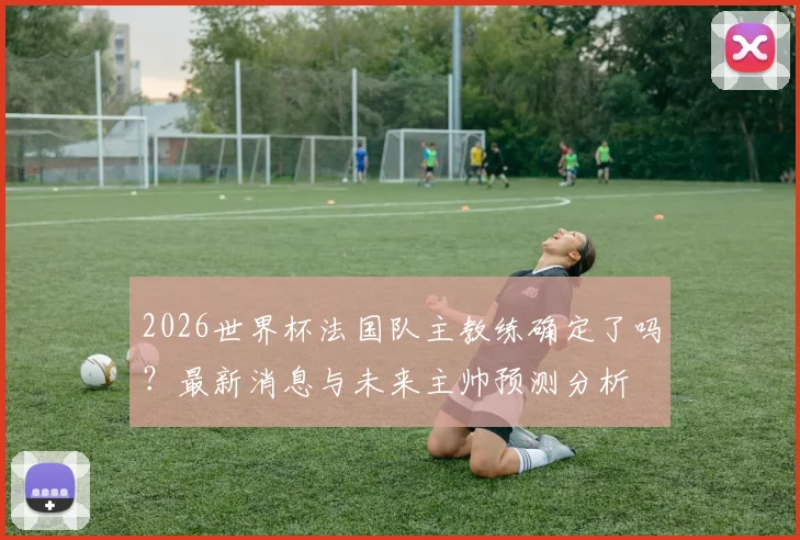 2026世界杯法国队主教练确定了吗？最新消息与未来主帅预测分析