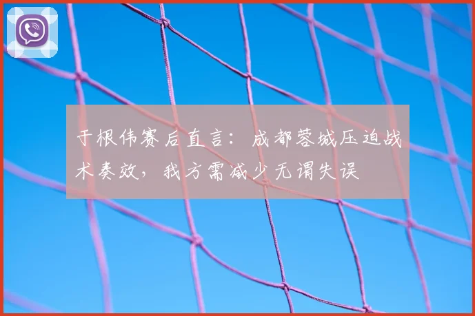 于根伟赛后直言：成都蓉城压迫战术奏效，我方需减少无谓失误