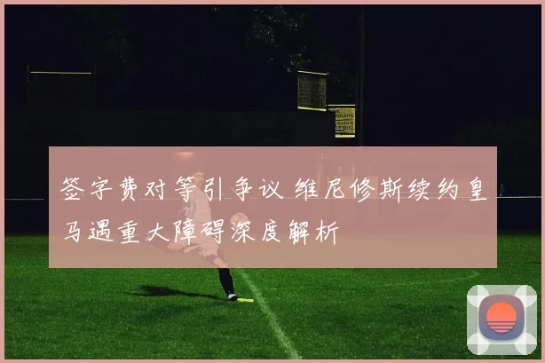 签字费对等引争议 维尼修斯续约皇马遇重大障碍深度解析