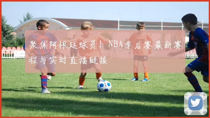 聚焦阿根廷球员！NBA季后赛最新赛程与实时直播链接
