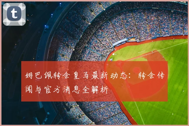 姆巴佩转会皇马最新动态：转会传闻与官方消息全解析